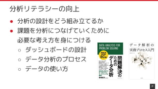 分析リテラシーの向上
● 分析の設計をどう組み立てるか
● 課題を分析につなげていくために
必要な考え方を身につける
○ ダッシュボードの設計
○ データ分析のプロセス
○ データの使い方
27
 
