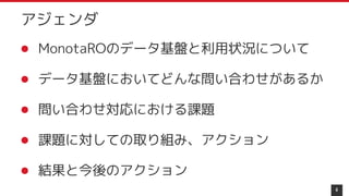 アジェンダ
4
● MonotaROのデータ基盤と利用状況について
● データ基盤においてどんな問い合わせがあるか
● 問い合わせ対応における課題
● 課題に対しての取り組み、アクション
● 結果と今後のアクション
 