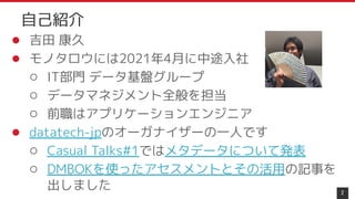 ● 吉田 康久
● モノタロウには2021年4月に中途入社
○ IT部門 データ基盤グループ
○ データマネジメント全般を担当
○ 前職はアプリケーションエンジニア
● datatech-jpのオーガナイザーの一人です
○ Casual Talks#1ではメタデータについて発表
○ DMBOKを使ったアセスメントとその活用の記事を
出しました 2
自己紹介
 