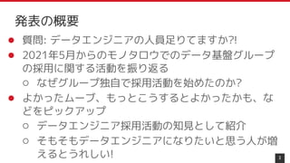 ● 質問: データエンジニアの人員足りてますか?!
● 2021年5月からのモノタロウでのデータ基盤グループ
の採用に関する活動を振り返る
○ なぜグループ独自で採用活動を始めたのか?
● よかったムーブ、もっとこうするとよかったかも、な
どをピックアップ
○ データエンジニア採用活動の知見として紹介
○ そもそもデータエンジニアになりたいと思う人が増
えるとうれしい! 3
発表の概要
 
