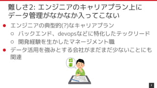 ● エンジニアの典型的(?)なキャリアプラン
○ バックエンド、devopsなどに特化したテックリード
○ 開発経験を生かしたマネージメント職
● データ活用を強みとする会社がまだまだ少ないことにも
関連
8
難しさ2: エンジニアのキャリアプラン上に
データ管理がなかなか入ってこない
 