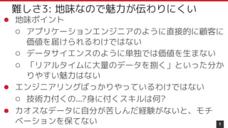 ● 地味ポイント
○ アプリケーションエンジニアのように直接的に顧客に
価値を届けられるわけではない
○ データサイエンスのように単独では価値を生まない
○ 「リアルタイムに大量のデータを捌く」といった分か
りやすい魅力はない
● エンジニアリングばっかりやっているわけではない
○ 技術力付くの...?身に付くスキルは何?
● カオスなデータに自分が苦しんだ経験がないと、モチ
ベーションを保てない 9
難しさ3: 地味なので魅力が伝わりにくい
 