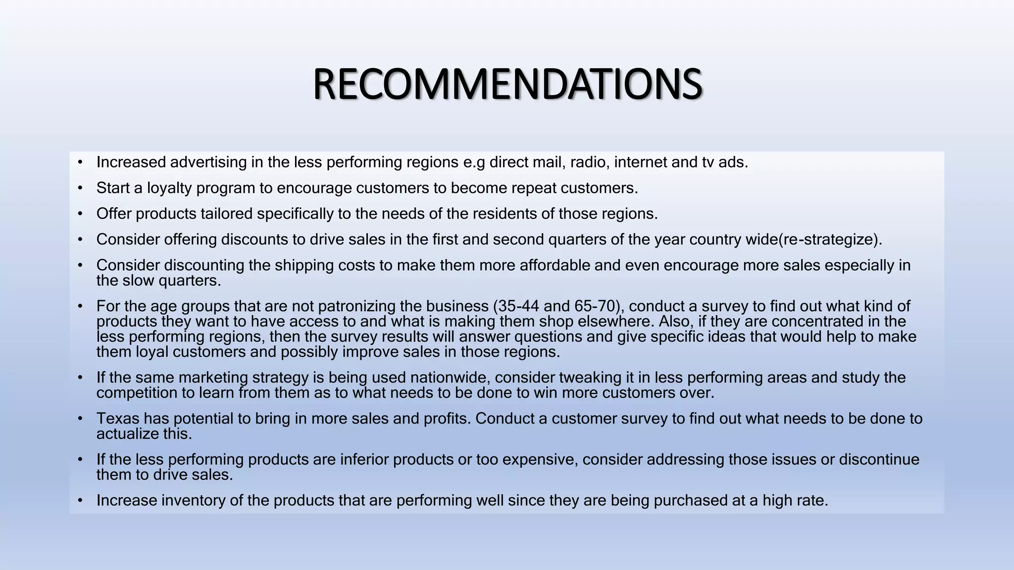 RECOMMENDATIONS
• Increased advertising in the less performing regions e.g direct mail, radio, internet and tv ads.
• Start a loyalty program to encourage customers to become repeat customers.
• Offer products tailored specifically to the needs of the residents of those regions.
• Consider offering discounts to drive sales in the first and second quarters of the year country wide(re-strategize).
• Consider discounting the shipping costs to make them more affordable and even encourage more sales especially in
the slow quarters.
• For the age groups that are not patronizing the business (35-44 and 65-70), conduct a survey to find out what kind of
products they want to have access to and what is making them shop elsewhere. Also, if they are concentrated in the
less performing regions, then the survey results will answer questions and give specific ideas that would help to make
them loyal customers and possibly improve sales in those regions.
• If the same marketing strategy is being used nationwide, consider tweaking it in less performing areas and study the
competition to learn from them as to what needs to be done to win more customers over.
• Texas has potential to bring in more sales and profits. Conduct a customer survey to find out what needs to be done to
actualize this.
• If the less performing products are inferior products or too expensive, consider addressing those issues or discontinue
them to drive sales.
• Increase inventory of the products that are performing well since they are being purchased at a high rate.
 