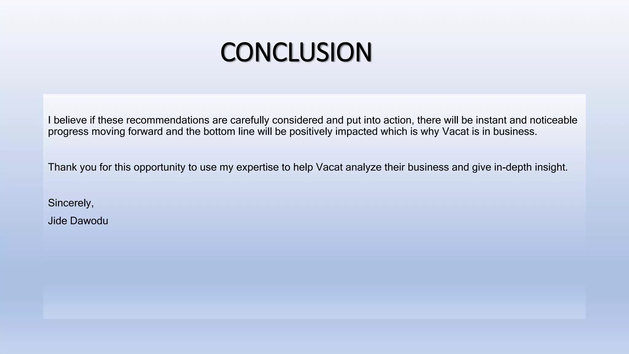 CONCLUSION
I believe if these recommendations are carefully considered and put into action, there will be instant and noticeable
progress moving forward and the bottom line will be positively impacted which is why Vacat is in business.
Thank you for this opportunity to use my expertise to help Vacat analyze their business and give in-depth insight.
Sincerely,
Jide Dawodu
 