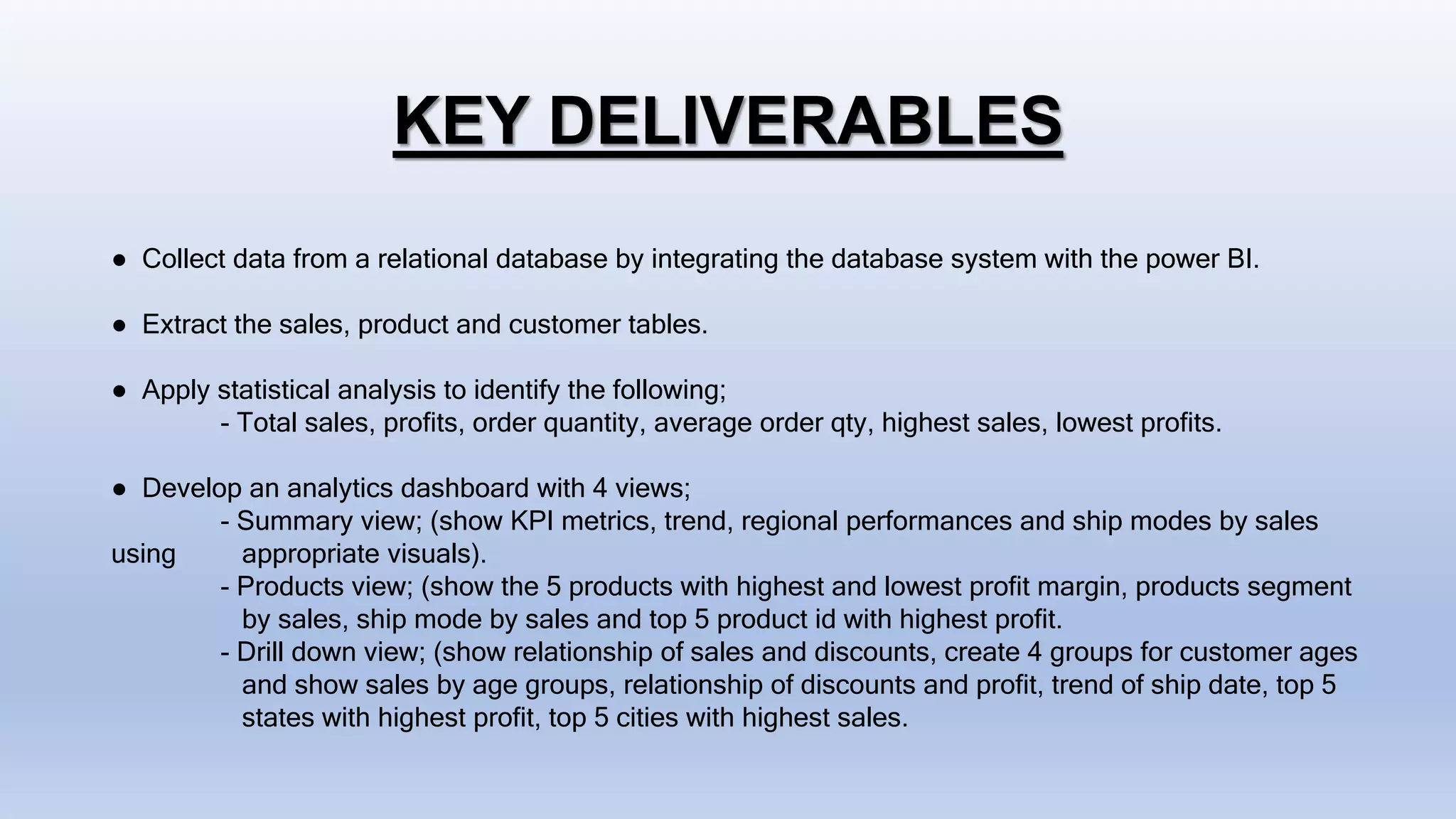 KEY DELIVERABLES
● Collect data from a relational database by integrating the database system with the power BI.
● Extract the sales, product and customer tables.
● Apply statistical analysis to identify the following;
- Total sales, profits, order quantity, average order qty, highest sales, lowest profits.
● Develop an analytics dashboard with 4 views;
- Summary view; (show KPI metrics, trend, regional performances and ship modes by sales
using appropriate visuals).
- Products view; (show the 5 products with highest and lowest profit margin, products segment
by sales, ship mode by sales and top 5 product id with highest profit.
- Drill down view; (show relationship of sales and discounts, create 4 groups for customer ages
and show sales by age groups, relationship of discounts and profit, trend of ship date, top 5
states with highest profit, top 5 cities with highest sales.
 