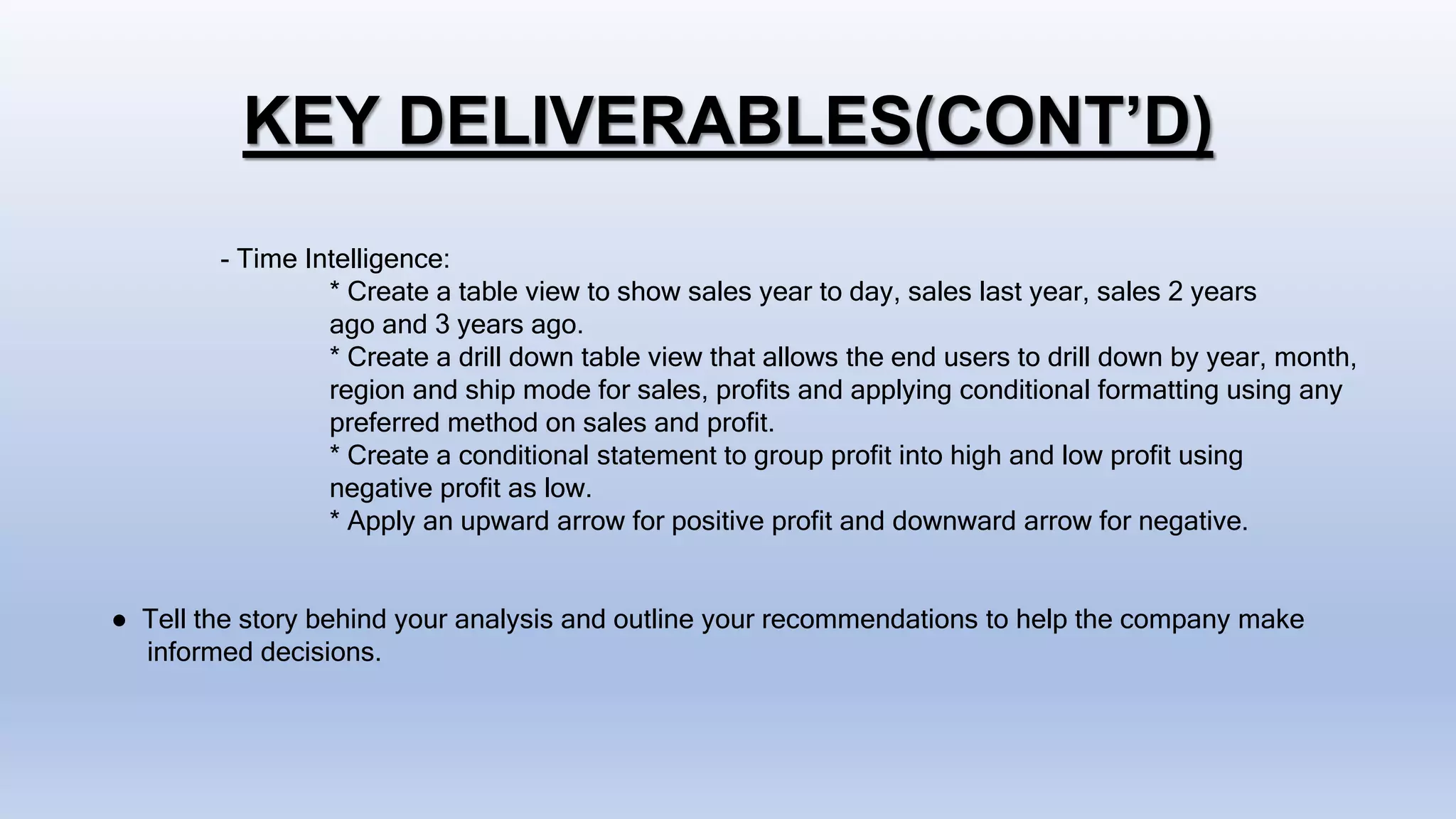 KEY DELIVERABLES(CONT’D)
- Time Intelligence:
* Create a table view to show sales year to day, sales last year, sales 2 years
ago and 3 years ago.
* Create a drill down table view that allows the end users to drill down by year, month,
region and ship mode for sales, profits and applying conditional formatting using any
preferred method on sales and profit.
* Create a conditional statement to group profit into high and low profit using
negative profit as low.
* Apply an upward arrow for positive profit and downward arrow for negative.
● Tell the story behind your analysis and outline your recommendations to help the company make
informed decisions.
 