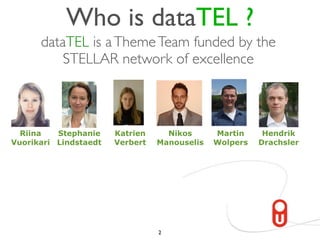 Who is dataTEL ?
      dataTEL is a Theme Team funded by the
          STELLAR network of excellence



  Riina   Stephanie    Katrien     Nikos      Martin     Hendrik
Vuorikari Lindstaedt   Verbert   Manouselis   Wolpers   Drachsler




                                 2
 
