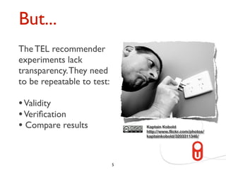 But...
The TEL recommender
“The performance results
experiments lack
of different research
transparency. They need
efforts in TEL
to be repeatable to test:
recommender systems
are hardly comparable.”
• Validity
• Veriﬁcationet al., 2010)
(Manouselis
• Compare results                Kaptain Kobold
                                 http://www.flickr.com/photos/
                                 kaptainkobold/3203311346/




                             5
 