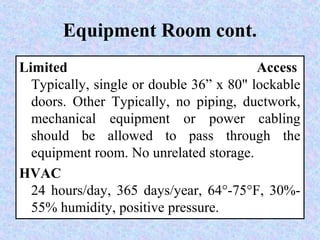 Equipment Room cont.
Limited Access
Typically, single or double 36” x 80" lockable
doors. Other Typically, no piping, ductwork,
mechanical equipment or power cabling
should be allowed to pass through the
equipment room. No unrelated storage.
HVAC
24 hours/day, 365 days/year, 64°-75°F, 30%-
55% humidity, positive pressure.
 