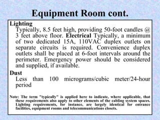 Equipment Room cont.
Lighting
Typically, 8.5 feet high, providing 50-foot candles @
3 feet above floor. Electrical Typically, a minimum
of two dedicated 15A, 110VAC duplex outlets on
separate circuits is required. Convenience duplex
outlets shall be placed at 6-foot intervals around the
perimeter. Emergency power should be considered
and supplied, if available.
Dust
Less than 100 micrograms/cubic meter/24-hour
period
Note: The term "typically" is applied here to indicate, where applicable, that
these requirements also apply to other elements of the cabling system spaces.
Lighting requirements, for instance, are largely identical for entrance
facilities, equipment rooms and telecommunications closets.
 