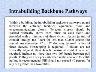 Intrabuilding Backbone Pathways
Within a building, the intrabuilding backbone pathways extend
between the entrance facilities, equipment room and
telecommunications closets. Telecom closets should be
stacked vertically above each other on each floor, and
provided with a minimum of three 4-inch sleeves (a stub of
conduit through the floor) for less than 50,000 square feet
served. An equivalent 4" x 12" slot may be used in lieu of
three sleeves. Firestopping is required. If closets are not
vertically aligned, then 4-inch horizontal conduit runs are
required. Include no more than two 90° bends between pull
points. Pulling iron or eyes embedded in the concrete for cable
pulling is recommended. Fill should not exceed 40 percent for
any run greater than two cables.
 