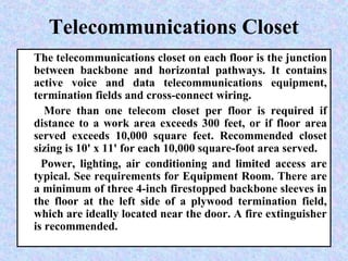 Telecommunications Closet
The telecommunications closet on each floor is the junction
between backbone and horizontal pathways. It contains
active voice and data telecommunications equipment,
termination fields and cross-connect wiring.
More than one telecom closet per floor is required if
distance to a work area exceeds 300 feet, or if floor area
served exceeds 10,000 square feet. Recommended closet
sizing is 10' x 11' for each 10,000 square-foot area served.
Power, lighting, air conditioning and limited access are
typical. See requirements for Equipment Room. There are
a minimum of three 4-inch firestopped backbone sleeves in
the floor at the left side of a plywood termination field,
which are ideally located near the door. A fire extinguisher
is recommended.
 