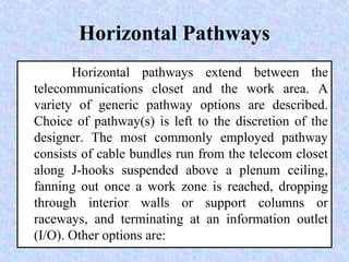 Horizontal Pathways
Horizontal pathways extend between the
telecommunications closet and the work area. A
variety of generic pathway options are described.
Choice of pathway(s) is left to the discretion of the
designer. The most commonly employed pathway
consists of cable bundles run from the telecom closet
along J-hooks suspended above a plenum ceiling,
fanning out once a work zone is reached, dropping
through interior walls or support columns or
raceways, and terminating at an information outlet
(I/O). Other options are:
 