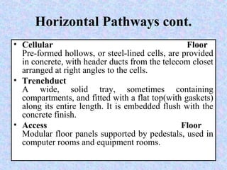 Horizontal Pathways cont.
• Cellular Floor
Pre-formed hollows, or steel-lined cells, are provided
in concrete, with header ducts from the telecom closet
arranged at right angles to the cells.
• Trenchduct
A wide, solid tray, sometimes containing
compartments, and fitted with a flat top(with gaskets)
along its entire length. It is embedded flush with the
concrete finish.
• Access Floor
Modular floor panels supported by pedestals, used in
computer rooms and equipment rooms.
 