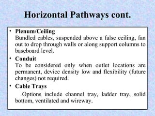 Horizontal Pathways cont.
• Plenum/Ceiling
Bundled cables, suspended above a false ceiling, fan
out to drop through walls or along support columns to
baseboard level.
• Conduit
To be considered only when outlet locations are
permanent, device density low and flexibility (future
changes) not required.
• Cable Trays
Options include channel tray, ladder tray, solid
bottom, ventilated and wireway.
 