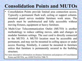 Consolidation Points and MUTOs
• Consolidation Points provide limited area connection access.
Typically a permanent flush wall, ceiling or support column-
mounted panel serves modular furniture work areas. The
panels must be unobstructed and fully accessible without
moving fixtures, equipment or heavy furniture.
A Multi-User Telecommunication Outlet (MUTO) is another
methodology to reduce cabling moves, adds and changes in
modular furniture settings. The user cord is directly connected
to the MUTO. A MUTO location must be accessible and
permanent, and may not be mounted in ceiling spaces or under
access flooring. Similarly, it cannot be mounted in furniture
unless that furniture is permanently secured to the building
structure.
For more descriptive information on distance limitations and purposes of Consolidation
Points and MUTOs, see ANSI/TIA/EIA TSB-75.
 