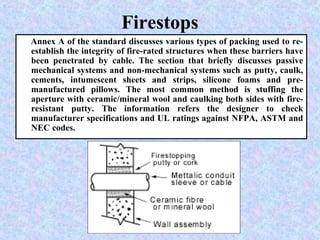 Firestops
Annex A of the standard discusses various types of packing used to re-
establish the integrity of fire-rated structures when these barriers have
been penetrated by cable. The section that briefly discusses passive
mechanical systems and non-mechanical systems such as putty, caulk,
cements, intumescent sheets and strips, silicone foams and pre-
manufactured pillows. The most common method is stuffing the
aperture with ceramic/mineral wool and caulking both sides with fire-
resistant putty. The information refers the designer to check
manufacturer specifications and UL ratings against NFPA, ASTM and
NEC codes.
 