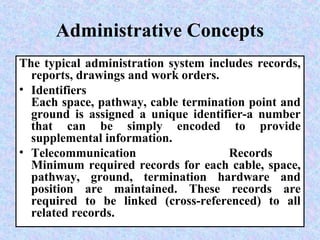 Administrative Concepts
The typical administration system includes records,
reports, drawings and work orders.
• Identifiers
Each space, pathway, cable termination point and
ground is assigned a unique identifier-a number
that can be simply encoded to provide
supplemental information.
• Telecommunication Records
Minimum required records for each cable, space,
pathway, ground, termination hardware and
position are maintained. These records are
required to be linked (cross-referenced) to all
related records.
 
