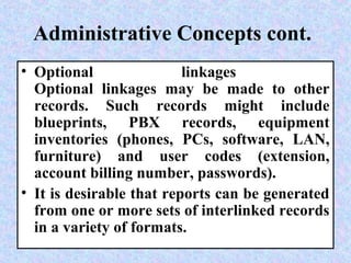 Administrative Concepts cont.
• Optional linkages
Optional linkages may be made to other
records. Such records might include
blueprints, PBX records, equipment
inventories (phones, PCs, software, LAN,
furniture) and user codes (extension,
account billing number, passwords).
• It is desirable that reports can be generated
from one or more sets of interlinked records
in a variety of formats.
 
