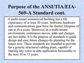 Purpose of the ANSI/TIA/EIA-
569-A Standard cont.
A multi-tenant commercial building has a life
expectancy of at least 50 years. Software, hardware
and communications gear have far shorter lifespans of
one to five years. Moreover, in a multi-tenant
environment, continuous moves, adds and changes
are inevitable. It is the purpose of standards to guide
design and ease future changes-by planning for the
future now. These standards are intended to provide
for a generic structured cabling plant, capable of
running any voice or data application foreseeable in
the next 10 to 15 years.
 