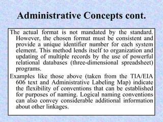 Administrative Concepts cont.
The actual format is not mandated by the standard.
However, the chosen format must be consistent and
provide a unique identifier number for each system
element. This method lends itself to organization and
updating of multiple records by the use of powerful
relational databases (three-dimensional spreadsheet)
programs.
Examples like those above (taken from the TIA/EIA
606 text and Administrative Labeling Map) indicate
the flexibility of conventions that can be established
for purposes of naming. Logical naming conventions
can also convey considerable additional information
about other linkages.
 