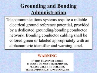 Grounding and Bonding
Administration
Telecommunications systems require a reliable
electrical ground reference potential, provided
by a dedicated grounding/bonding conductor
network. Bonding conductor cabling shall be
colored green or labeled appropriately with an
alphanumeric identifier and warning label.
WARNING
IF THIS CLAMP OR CABLE
IS LOOSE OR MUST BE REMOVED,
PLEASE CALL THE BUILDING
TELECOMMUNICATIONS MANAGER
 