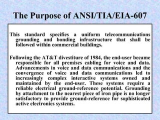 The Purpose of ANSI/TIA/EIA-607
This standard specifies a uniform telecommunications
grounding and bonding infrastructure that shall be
followed within commercial buildings.
Following the AT&T divestiture of 1984, the end-user became
responsible for all premises cabling for voice and data.
Advancements in voice and data communications and the
convergence of voice and data communications led to
increasingly complex interactive systems owned and
maintained by the end-user. These systems require a
reliable electrical ground-reference potential. Grounding
by attachment to the nearest piece of iron pipe is no longer
satisfactory to provide ground-reference for sophisticated
active electronics systems.
 