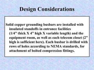 Design Considerations
Solid copper grounding busbars are installed with
insulated standoffs in entrance facilities
(1/4” thick X 4” high X variable length) and the
equipment room, as well as each telecom closet (2”
high is sufficient here). Each busbar is drilled with
rows of holes according to NEMA standards, for
attachment of bolted compression fittings.
 