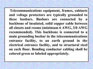 Telecommunications equipment, frames, cabinets
and voltage protectors are typically grounded to
these busbars. Busbars are connected by a
backbone of insulated, solid copper cable between
all closets and rooms (minimum 6 AWG, 3/0 AWG
recommended). This backbone is connected to a
main grounding busbar in the telecommunications
entrance facility, to an earth ground in the
electrical entrance facility, and to structural steel
on each floor. Bonding conductor cabling shall be
colored green or labeled appropriately.
 