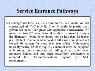 Service Entrance Pathways
For underground facilities, use a minimum 4-inch conduit or duct
constructed of PVC type B, C or D; multiple plastic duct;
galvanized steel; fiber glass; with appropriate encasement. No
more than two 90° manufactured bends are allowed (10 times
the diameter). Drain slope should not be less than 12 inches
per 100 feet. Recommended conduit fill varies but should not
exceed 40 percent for more than two cables. Maintenance
holes (typically 3,500 lb./sq. in., concrete) must be equipped
with sump, corrosion-protected pulling iron, cable racks,
grounded ladder, and only such power/light conductors as
required for telecommunications support per NEC
requirements.
 