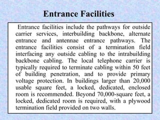 Entrance Facilities
Entrance facilities include the pathways for outside
carrier services, interbuilding backbone, alternate
entrance and antennae entrance pathways. The
entrance facilities consist of a termination field
interfacing any outside cabling to the intrabuilding
backbone cabling. The local telephone carrier is
typically required to terminate cabling within 50 feet
of building penetration, and to provide primary
voltage protection. In buildings larger than 20,000
usable square feet, a locked, dedicated, enclosed
room is recommended. Beyond 70,000-square feet, a
locked, dedicated room is required, with a plywood
termination field provided on two walls.
 