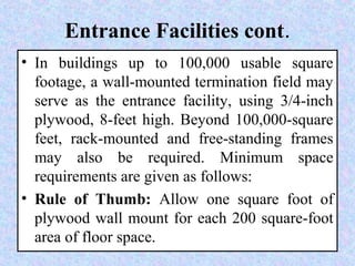 Entrance Facilities cont.
• In buildings up to 100,000 usable square
footage, a wall-mounted termination field may
serve as the entrance facility, using 3/4-inch
plywood, 8-feet high. Beyond 100,000-square
feet, rack-mounted and free-standing frames
may also be required. Minimum space
requirements are given as follows:
• Rule of Thumb: Allow one square foot of
plywood wall mount for each 200 square-foot
area of floor space.
 