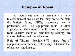 Equipment Room
An equipment room is essentially a large
telecommunications closet that may house the main
distribution frame, PBXs, secondary voltage
protection, etc. The equipment room is often
appended to the entrance facilities or a computer
room to allow shared air conditioning, security, fire
control, lighting and limited access.
• Rule of Thumb: Provide 0.75 square feet of
equipment room floor space for every 100 square feet
of user workstation area.
 