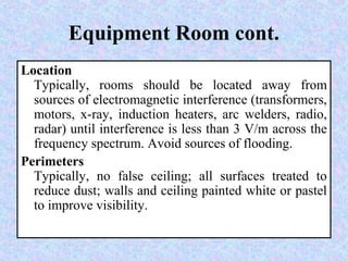 Equipment Room cont.
Location
Typically, rooms should be located away from
sources of electromagnetic interference (transformers,
motors, x-ray, induction heaters, arc welders, radio,
radar) until interference is less than 3 V/m across the
frequency spectrum. Avoid sources of flooding.
Perimeters
Typically, no false ceiling; all surfaces treated to
reduce dust; walls and ceiling painted white or pastel
to improve visibility.
 