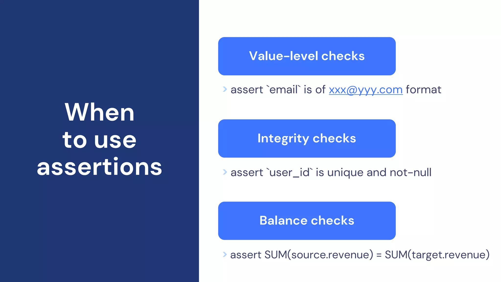 When
to use
assertions
Value-level checks
> assert `email` is of xxx@yyy.com format
> assert `user_id` is unique and not-null
> assert SUM(source.revenue) = SUM(target.revenue)
Integrity checks
Balance checks
 