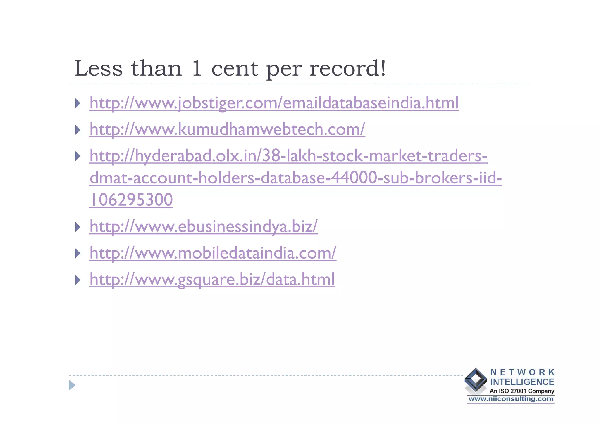 Less than 1 cent per record!
 http://www.jobstiger.com/emaildatabaseindia.html
 http://www.kumudhamwebtech.com/
 http://hyderabad.olx.in/38-lakh-stock-market-traders-
 dmat-account-holders-database-44000-sub-brokers-iid-
 106295300
 http://www.ebusinessindya.biz/
 http://www.mobiledataindia.com/
 http://www.gsquare.biz/data.html
 