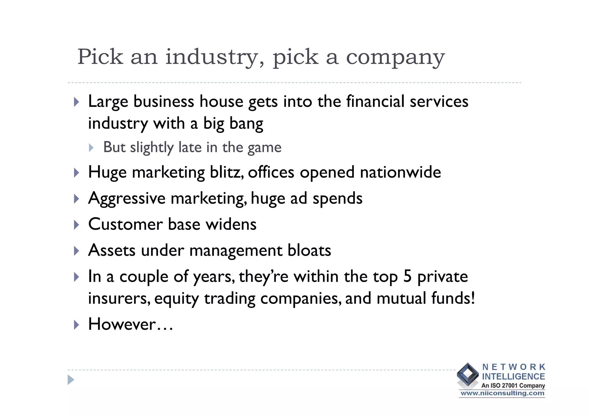 Pick an industry, pick a company
Large business house gets into the financial services
industry with a big bang
  But slightly late in the game
Huge marketing blitz, offices opened nationwide
Aggressive marketing, huge ad spends
Customer base widens
Assets under management bloats
In a couple of years, they’re within the top 5 private
insurers, equity trading companies, and mutual funds!
However…
 