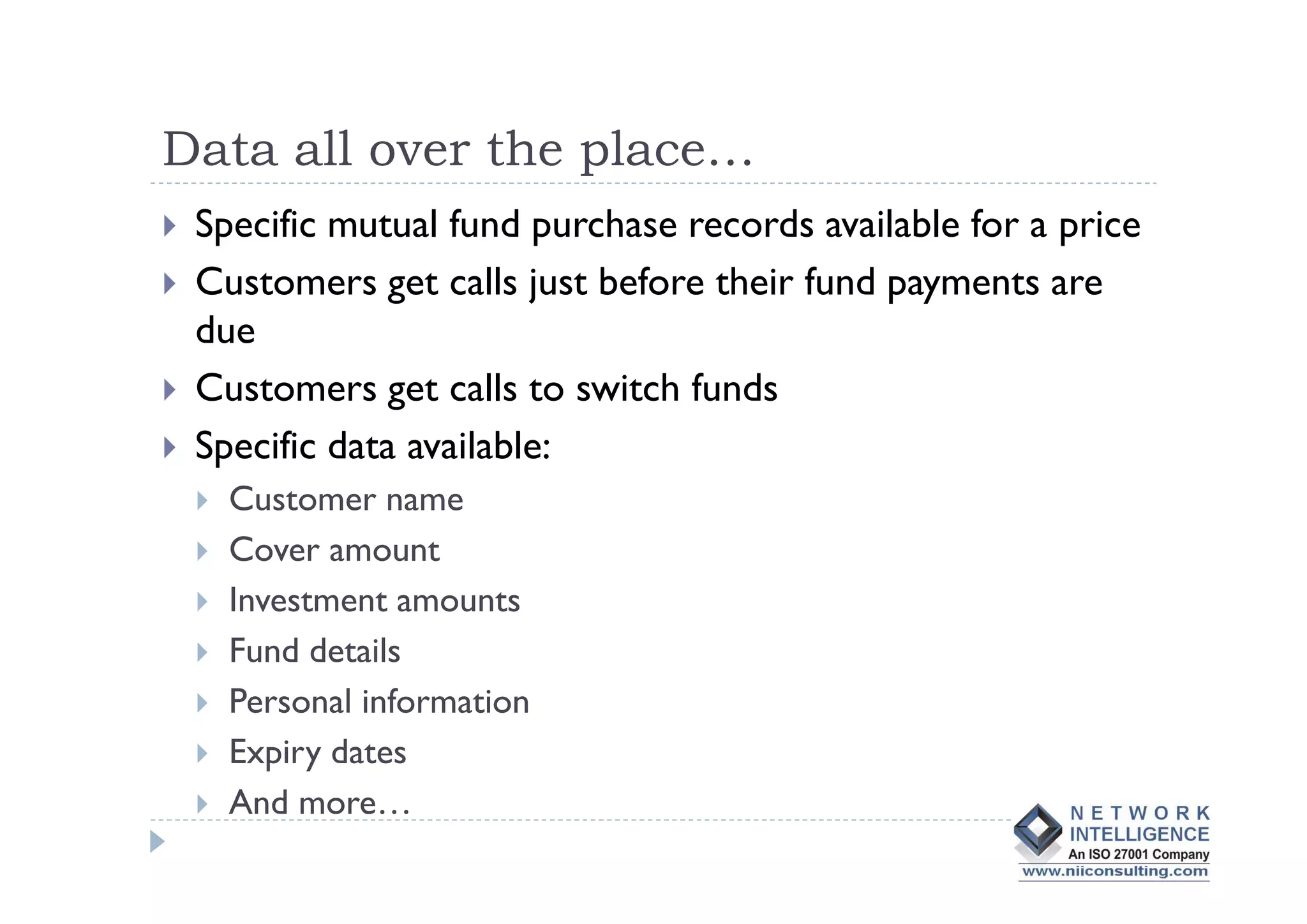 Data all over the place…
 Specific mutual fund purchase records available for a price
 Customers get calls just before their fund payments are
 due
 Customers get calls to switch funds
 Specific data available:
   Customer name
   Cover amount
   Investment amounts
   Fund details
   Personal information
   Expiry dates
   And more…
 
