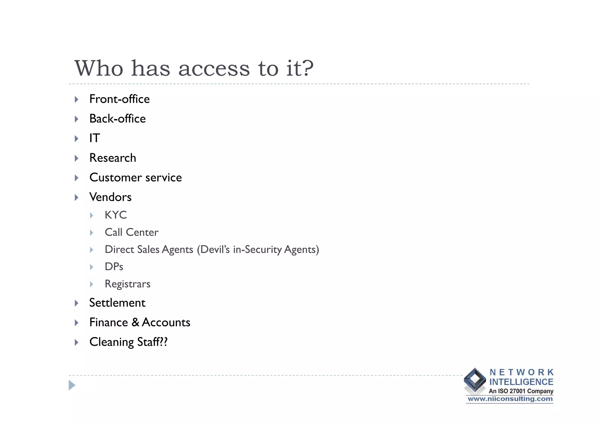 Who has access to it?
 Front-office
 Back-office
 IT
 Research
 Customer service
 Vendors
      KYC
      Call Center
      Direct Sales Agents (Devil’s in-Security Agents)
      DPs
      Registrars
 Settlement
 Finance & Accounts
 Cleaning Staff??
 