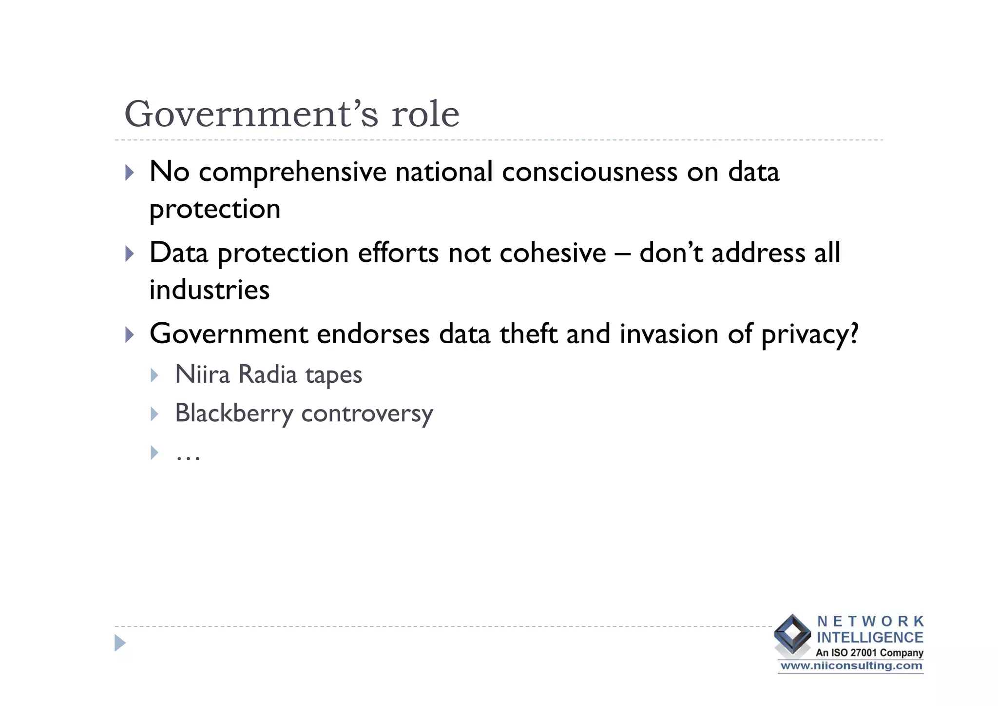 Government’s role
 No comprehensive national consciousness on data
 protection
 Data protection efforts not cohesive – don’t address all
 industries
 Government endorses data theft and invasion of privacy?
   Niira Radia tapes
   Blackberry controversy
   …
 