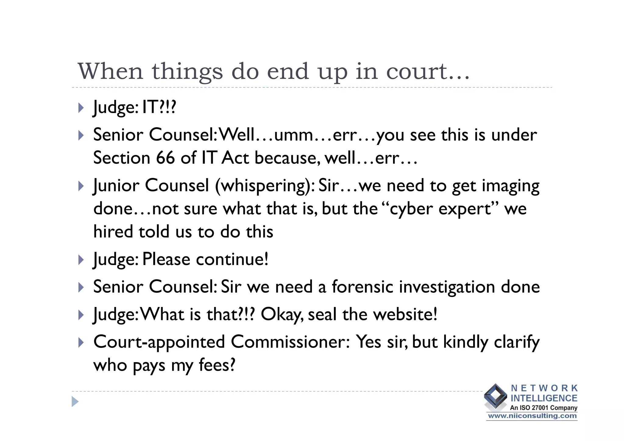 When things do end up in court…
 Judge: IT?!?
 Senior Counsel: Well…umm…err…you see this is under
 Section 66 of IT Act because, well…err…
 Junior Counsel (whispering): Sir…we need to get imaging
 done…not sure what that is, but the “cyber expert” we
 hired told us to do this
 Judge: Please continue!
 Senior Counsel: Sir we need a forensic investigation done
 Judge: What is that?!? Okay, seal the website!
 Court-appointed Commissioner: Yes sir, but kindly clarify
 who pays my fees?
 