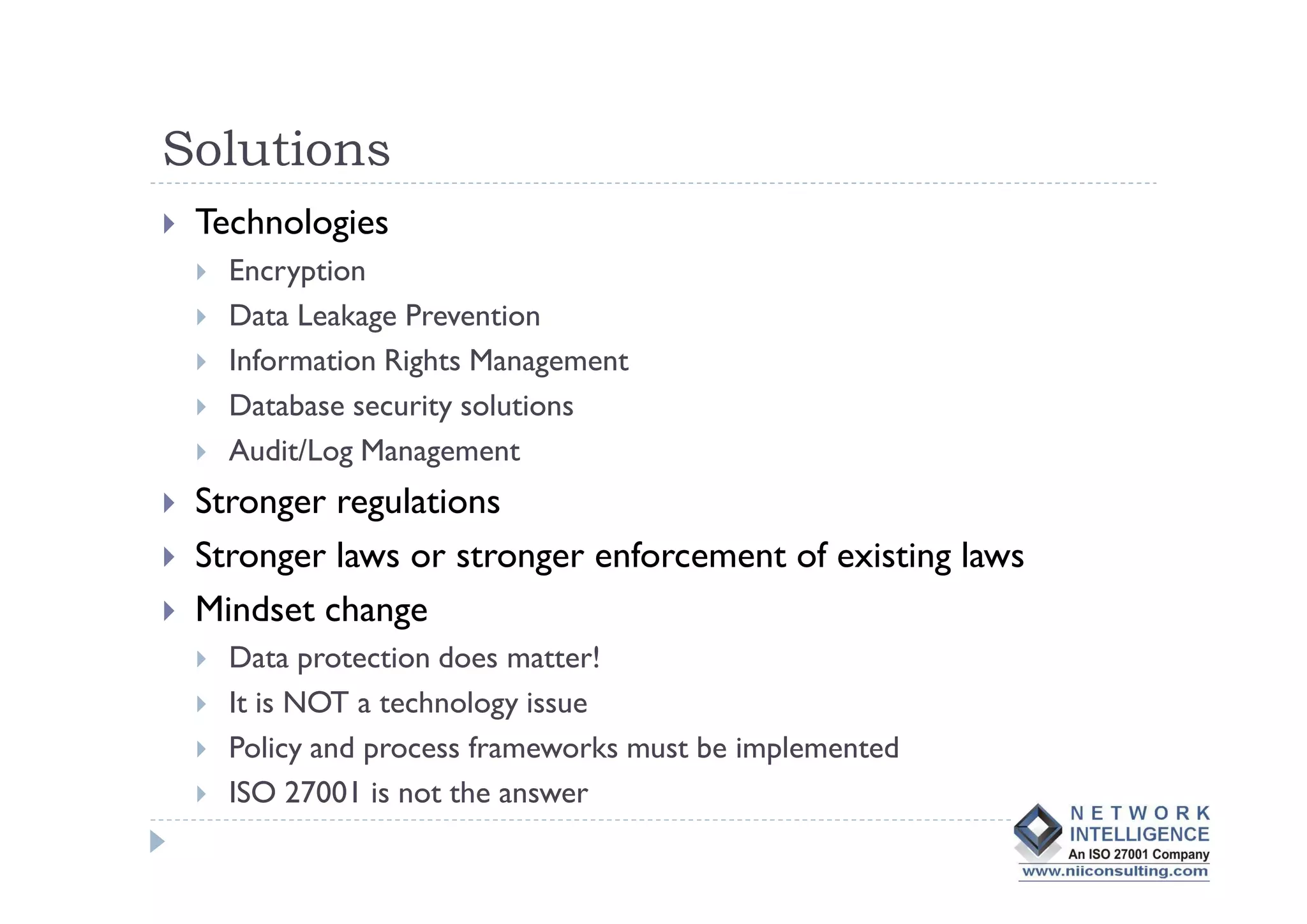 Solutions
 Technologies
   Encryption
   Data Leakage Prevention
   Information Rights Management
   Database security solutions
   Audit/Log Management
 Stronger regulations
 Stronger laws or stronger enforcement of existing laws
 Mindset change
   Data protection does matter!
   It is NOT a technology issue
   Policy and process frameworks must be implemented
   ISO 27001 is not the answer
 
