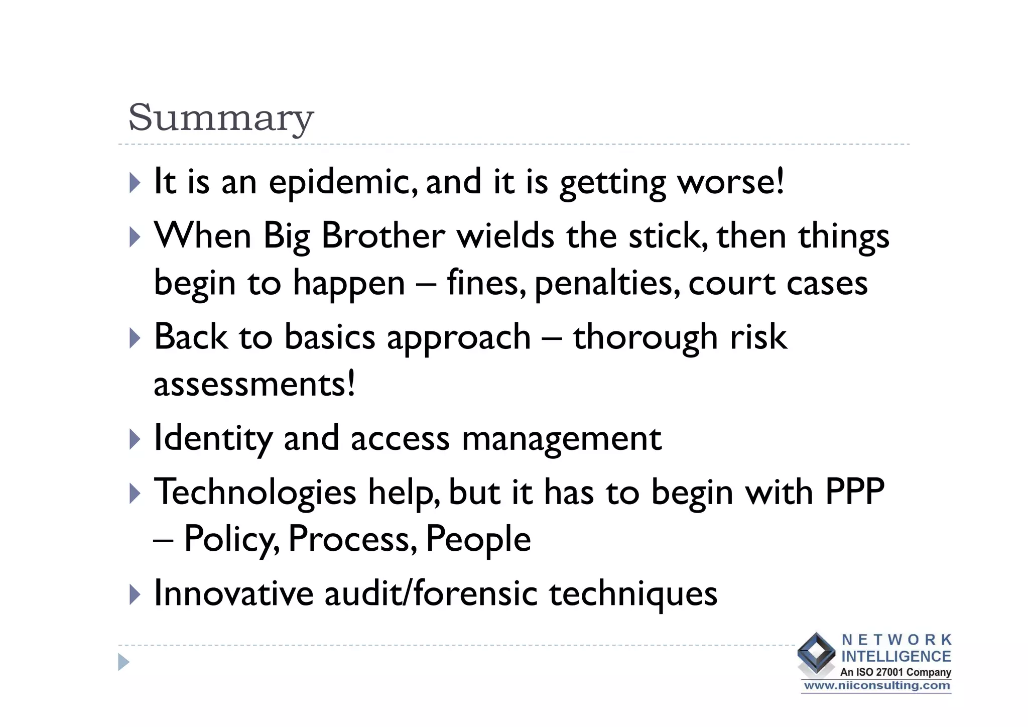 Summary
It is an epidemic, and it is getting worse!
When Big Brother wields the stick, then things
begin to happen – fines, penalties, court cases
Back to basics approach – thorough risk
assessments!
Identity and access management
Technologies help, but it has to begin with PPP
– Policy, Process, People
Innovative audit/forensic techniques
 