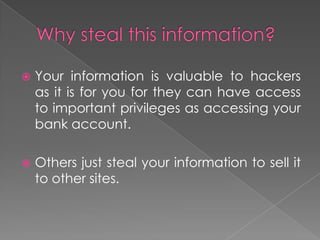 Why steal this information?Your information is valuable to hackers as it is for you for they can have access to important privileges as accessing your bank account.Others just steal your information to sell it to other sites.