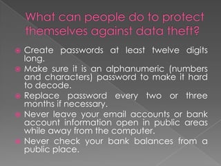 What can people do to protect themselves against data theft?Create passwords at least twelve digits long.Make sure it is an alphanumeric (numbers and characters) password to make it hard to decode.Replace password every two or three months if necessary. Never leave your email accounts or bank account information open in public areas while away from the computer.Never check your bank balances from a public place.