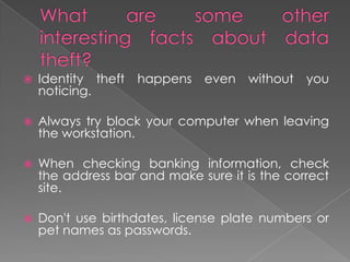 What are some other interesting facts about data theft?Identity theft happens even without you noticing.Always try block your computer when leaving the workstation.When checking banking information, check the address bar and make sure it is the correct site.Don't use birthdates, license plate numbers or pet names as passwords.