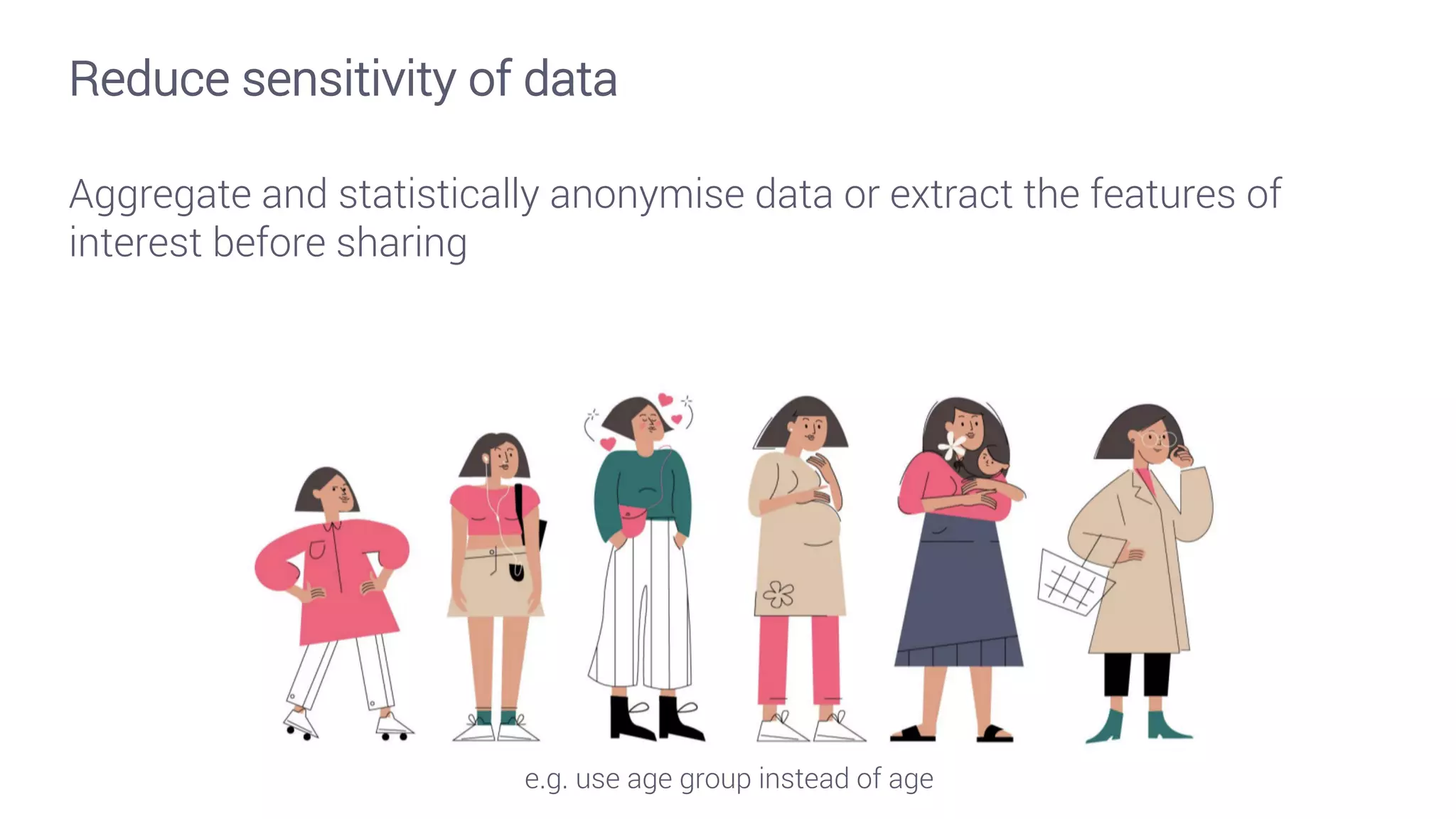 Reduce sensitivity of data
Aggregate and statistically anonymise data or extract the features of
interest before sharing
e.g. use age group instead of age
 