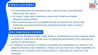 C O N C L U S I O N E S
L A M E T O D O L O G Í A D E H I E R A R C H I C H A L F O R E C A S T I N G F U N C I O N Ó M U Y
B I E N P A R A E S T E R E T O .
S E P U E D E T E N E R M Á S F O R E C A S T S H I J A S Q U E P E R M I T A N T E N E R
M E J O R E S P R E D I C C I O N E S .
H A Y O P O R T U N I D A D E N L A S E G M E N T A C I O N D E P U N T O S D E V E N T A Q U E
P E R M I T A N A P L I C A R E S T R A T E G I A S P E R S O N A L I Z A D A S P A R A L L E G A R A
L A S M E T A S .
1 .
2 .
3 .
R E C O M E N D A C I O N E S
S E H U B I E R A D E S E A D O T E N E R C O M O D A T A E L I N V E N T A R I O E N C A D A S E M A N A P A R A
M E J O R A R E L M O D E L O O S A C A R K P I S D E N E G O C I O R E L E V A N T E S ( E . G . A H O R R O D E
C O S T E D E I N V E N T A R I O ) .
E L M O D E L O E S F L E X I B L E Y P O D R Í A A P L I C A R S E N O S O L A M E N T E A L F O R E C A S T D E
A B A S T E C I M I E N T O S I N O T A M B I É N A O T R O S T I P O D E F O R E C A S T C O M O D E M A N D A D E
M O D U L O S D E I N T E R N E T P O R D E P A R T A M E N T O , C O N S U M O D E P A Q U E T E S P O R
U S U A R I O .
1 .
2 .
 