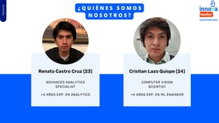 Nosotros
Cristian Lazo Quispe (24)
ADVANCED ANALYTICS
SPECIALIST
COMPUTER VISION
SCIENTIST
Renato Castro Cruz (23)
+4 AÑOS EXP. EN ANALYTICS +4 AÑOS EXP. EN ML ENGINEER
¿ Q U I É N E S S O M O S
N O S O T R O S ?
 