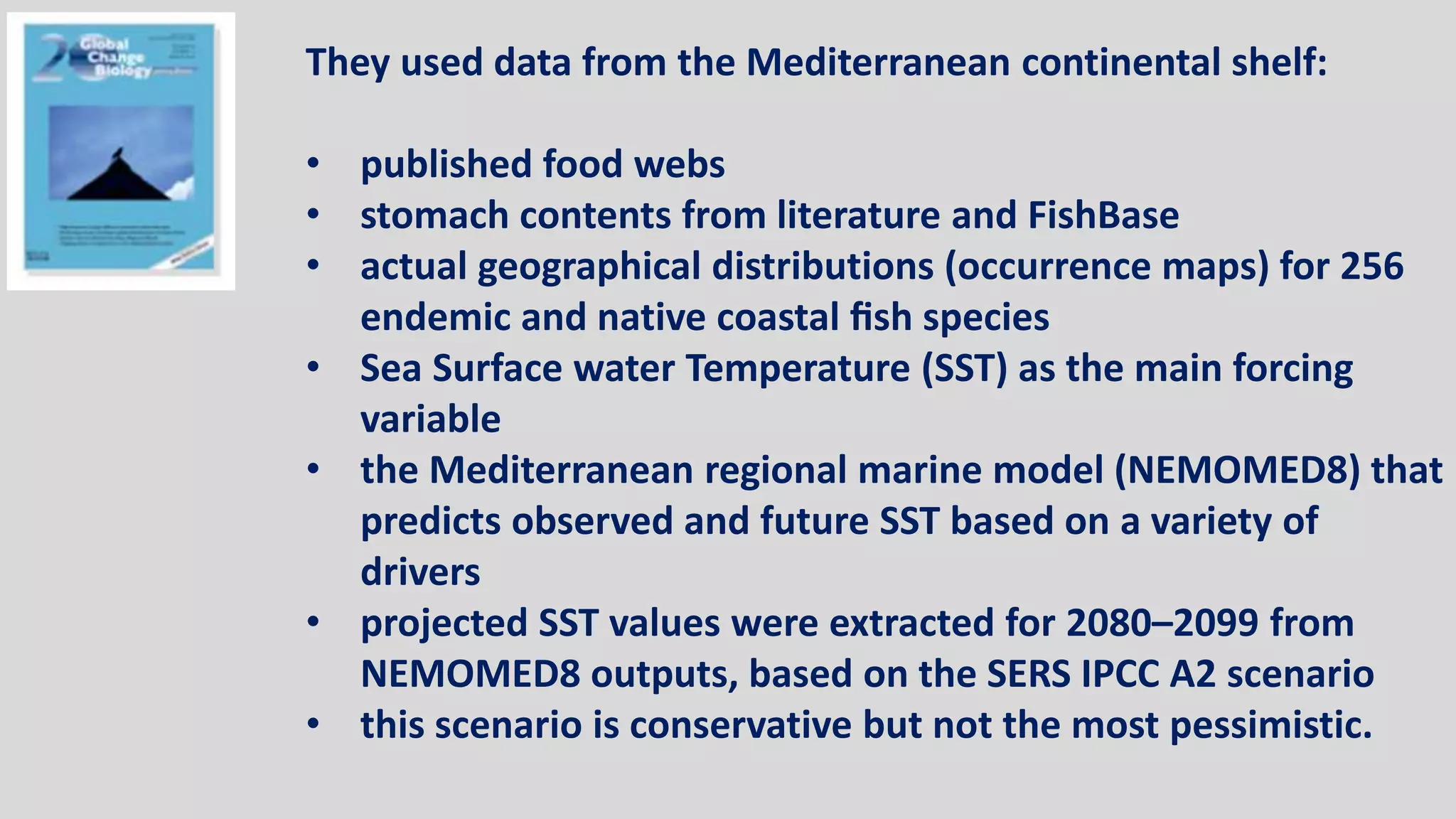 They used data from the Mediterranean continental shelf:
• published food webs
• stomach contents from literature and FishBase
• actual geographical distributions (occurrence maps) for 256
endemic and native coastal fish species
• Sea Surface water Temperature (SST) as the main forcing
variable
• the Mediterranean regional marine model (NEMOMED8) that
predicts observed and future SST based on a variety of
drivers
• projected SST values were extracted for 2080–2099 from
NEMOMED8 outputs, based on the SERS IPCC A2 scenario
• this scenario is conservative but not the most pessimistic.